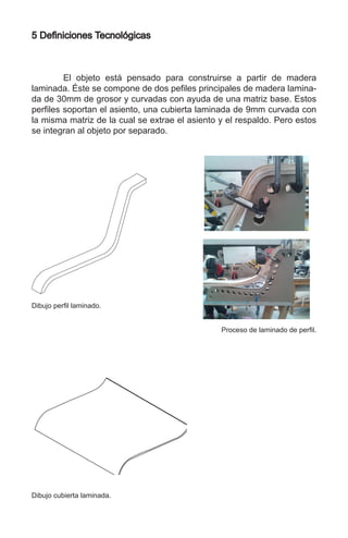 5 Definiciones Tecnológicas
	 El objeto está pensado para construirse a partir de madera
laminada. Éste se compone de dos pefiles principales de madera lamina-
da de 30mm de grosor y curvadas con ayuda de una matriz base. Estos
perfiles soportan el asiento, una cubierta laminada de 9mm curvada con
la misma matriz de la cual se extrae el asiento y el respaldo. Pero estos
se integran al objeto por separado.
Dibujo perfil laminado.
Dibujo cubierta laminada.
Proceso de laminado de perfil.
 