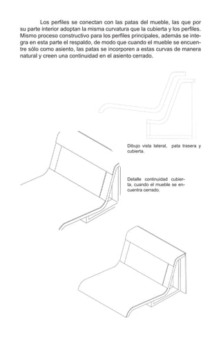 Los perfiles se conectan con las patas del mueble, las que por
su parte interior adoptan la misma curvatura que la cubierta y los perfiles.
Mismo proceso constructivo para los perfiles principales, además se inte-
gra en esta parte el respaldo, de modo que cuando el mueble se encuen-
tre sólo como asiento, las patas se incorporen a estas curvas de manera
natural y creen una continuidad en el asiento cerrado.
Detalle continuidad cubier-
ta, cuando el mueble se en-
cuentra cerrado.
Dibujo vista lateral, pata trasera y
cubierta.
 