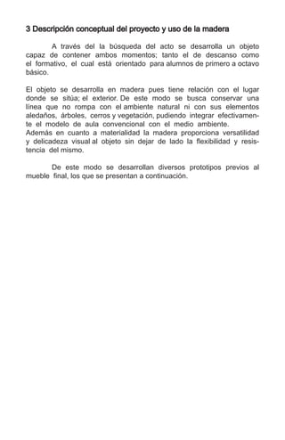 3 Descripción conceptual del proyecto y uso de la madera
	 A través del la búsqueda del acto se desarrolla un objeto
capaz de contener ambos momentos; tanto el de descanso como
el formativo, el cual está orientado para alumnos de primero a octavo
básico.
El objeto se desarrolla en madera pues tiene relación con el lugar
donde se sitúa; el exterior. De este modo se busca conservar una
línea que no rompa con el ambiente natural ni con sus elementos
aledaños, árboles, cerros y vegetación, pudiendo integrar efectivamen-
te el modelo de aula convencional con el medio ambiente.
Además en cuanto a materialidad la madera proporciona versatilidad
y delicadeza visual al objeto sin dejar de lado la flexibilidad y resis-
tencia del mismo.
	 De este modo se desarrollan diversos prototipos previos al
mueble final, los que se presentan a continuación.
 