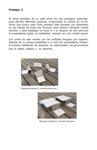 Prototipo 3
El tercer prototipo da un salto entre los dos prototipos anteriores,
pues permite diferentes posturas, involucrando al usuario en la ins-
tancia que busca crear. Este prototipo está pensado con ensambles
en sus bordes de modo que funcione como asiento individual, unidad
discreta, y para desplegar la mesa sí o sí requiere de otro para que
al ensamblarse logren la estabilidad, creando así una unidad grupal.
Los contra de este modelo son las múltiples bisagras que requiere,
además de su escasa estabilidad a la hora de ensamblarse. Presen-
ta severos problemas de bloqueos no solucionados, los que provocan
que el objeto colapse y se desarme.
Maqueta prototipo 2, momento descanso
Maqueta prototipo 2, momento formativo
 