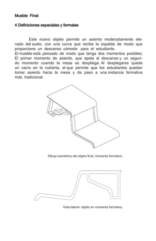 Mueble Final
4 Definiciones espaciales y formales
	 Este nuevo objeto permite un asiento moderadamente ele-
vado del suelo, con una curva que recibe la espalda de modo que
proporcione un descanso cómodo para el estudiante.
El mueble está pensado de modo que tenga dos momentos posibles;
El primer momento de asiento, que apela al descanso y un segun-
do momento cuando la mesa se despliega. Al desplegarse queda
un vacío en la cubierta, el que permite que los estudiantes puedan
tomar asiento hacia la mesa y da paso a una instancia formativa
más tradicional.
Dibujo isométrico del objeto final, momento formativo.
Vista lateral objeto en momento formativo.
 
