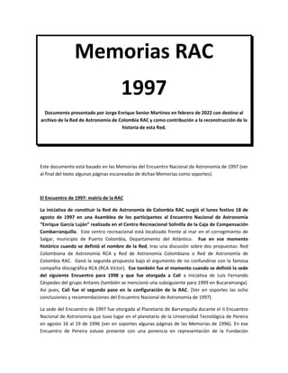Memorias RAC
1997
Documento presentado por Jorge Enrique Senior Martínez en febrero de 2022 con destino al
archivo de la Red de Astronomía de Colombia RAC y como contribución a la reconstrucción de la
historia de esta Red.
Este documento está basado en las Memorias del Encuentro Nacional de Astronomía de 1997 (ver
al final del texto algunas páginas escaneadas de dichas Memorias como soportes).
El Encuentro de 1997: matriz de la RAC
La iniciativa de constituir la Red de Astronomía de Colombia RAC surgió el lunes festivo 18 de
agosto de 1997 en una Asamblea de los participantes al Encuentro Nacional de Astronomía
“Enrique García Luján” realizada en el Centro Recreacional Solinilla de la Caja de Compensación
Combarranquilla. Este centro recreacional está localizado frente al mar en el corregimiento de
Salgar, municipio de Puerto Colombia, Departamento del Atlántico. Fue en ese momento
histórico cuando se definió el nombre de la Red, tras una discusión sobre dos propuestas: Red
Colombiana de Astronomía RCA y Red de Astronomía Colombiana o Red de Astronomía de
Colombia RAC. Ganó la segunda propuesta bajo el argumento de no confundirse con la famosa
compañía discográfica RCA (RCA Víctor). Ese también fue el momento cuando se definió la sede
del siguiente Encuentro para 1998 y que fue otorgada a Cali a iniciativa de Luis Fernando
Céspedes del grupo Antares (también se mencionó una subsiguiente para 1999 en Bucaramanga).
Así pues, Cali fue el segundo paso en la configuración de la RAC. [Ver en soportes las ocho
conclusiones y recomendaciones del Encuentro Nacional de Astronomía de 1997].
La sede del Encuentro de 1997 fue otorgada al Planetario de Barranquilla durante el II Encuentro
Nacional de Astronomía que tuvo lugar en el planetario de la Universidad Tecnológica de Pereira
en agosto 16 al 19 de 1996 (ver en soportes algunas páginas de las Memorias de 1996). En ese
Encuentro de Pereira estuve presente con una ponencia en representación de la Fundación
 