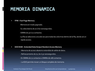 MEMORIA DINAMICAFPM - Fast Page Memory		-Memoria en modo paginado. 		-Su velocidad es de 70 ó 60 nanosegundos. 		-SIMMs de 30 ó 72 contactos.		-La fila se selecciona una sola vez para todas las columnas dentro de la fila, dando así un 	  rápido acceso. EDO RAM - Extended Data Output Random Access Memory     - Memoria de acceso aleatorio extendida de salida de datos.	      - Refrescamiento de 70, 60 ó 50 nanosegundos.	 	- En SIMMs de 72 contactos o DIMMs de 168 contactos.  		 - La EDO permite mover un bloque completo de memoria.24/09/200911Instituto Tecnologico De Parral                                            Arquitectura De Las Computadoras