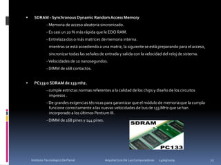 SDRAM - Synchronous Dynamic Random Access Memory		- Memoria de acceso aleatoria sincronizado. 		- Es casi un 20 % más rápida que le EDO RAM. 		- Entrelaza dos o más matrices de memoria interna.  		   mientras se está accediendo a una matriz, la siguiente se está preparando para el acceso,		   sincronizar todas las señales de entrada y salida con la velocidad del reloj de sistema. 		- Velocidades de 10 nanosegundos.  		- DIMM de 168 contactos.PC133 o SDRAM de 133 mhz. 		- cumple estrictas normas referentes a la calidad de los chips y diseño de los circuitos 	  	   impresos .		- De grandes exigencias técnicas para garantizar que el módulo de memoria que la cumpla 	   funcione correctamente a las nuevas velocidades de bus de 133 MHz que se han 	       	   incorporado a los últimos Pentium III. 		- DIMM de 168 pines y 144 pines.24/09/200912Instituto Tecnologico De Parral                                            Arquitectura De Las Computadoras