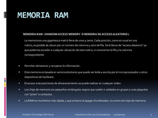MEMORIA RAM        MEMORIA RAM  ( RANDOM ACCESS MEMORY  O MEMORIA DE ACCESO ALEATORIO )	La memoria es una gigantesca matriz llena de unos y ceros. Cada posición, como es usual en una matriz, es posible de ubicar por un número de columna y otro de fila. Se le llama de “acceso aleatorio” ya que podemos acceder a cualquier ubicación de esta matriz, si conocemos la fila y la columna correspondiente.Permiten almacenar y recuperar la información. Esta memoria es basada en semiconductores que puede ser leída y escrita por el microprocesador u otros dispositivos de hardware. El acceso a las posiciones de almacenamiento se puede realizar en cualquier orden. Los chips de memoria son pequeños rectángulos negros que suelen ir soldados en grupos a unas plaquitas con "pines" o contactos.La RAM es muchísimo más rápida, y que se borra al apagar el ordenador, no como otro tipo de memoria.24/09/20093Instituto Tecnologico De Parral                                            Arquitectura De Las Computadoras