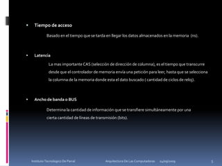 Tiempo de acceso		Basado en el tiempo que se tarda en llegar los datos almacenados en la memoria  (ns).LatenciaLa mas importante CAS (selección de dirección de columna), es el tiempo que transcurre desde que el controlador de memoria envía una petición para leer, hasta que se selecciona la columna de la memoria donde esta el dato buscado ( cantidad de ciclos de reloj).Ancho de banda o BUSDetermina la cantidad de información que se transfiere simultáneamente por una 	cierta cantidad de líneas de transmisión (bits).24/09/20095Instituto Tecnologico De Parral                                            Arquitectura De Las Computadoras