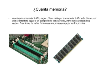 ¿Cuánta memoria? cuanta más memoria RAM, mejor. Claro está que la memoria RAM vale dinero, así que se intentara llegar a un compromiso satisfactorio, pero nunca quedándose cortos. Ante todo, de todas formas no nos podemos quejar en los precios. 