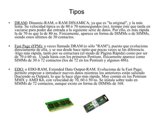 Tipos DRAM :  Dinamic-RAM, o RAM DINAMICA, ya que es "la original", y la más lenta. Su velocidad típica es de 80 ó 70 nanosegundos (ns), tiempo éste que tarda en vaciarse para poder dar entrada a la siguiente serie de datos. Por ello, es más rápida la de 70 ns que la de 80 ns. Físicamente, aparece en forma de DIMMs o de SIMMs, siendo estos últimos de 30 contactos.  Fast Page (FPM):  a veces llamada DRAM (o sólo "RAM"), puesto que evoluciona directamente de ella, y se usa desde hace tanto que pocas veces se las diferencia. Algo más rápida, tanto por su estructura (el modo de Página Rápida) como por ser de 70 ó 60 ns.  Usada hasta con los primeros Pentium, físicamente aparece como SIMMs de 30 ó 72 contactos (los de 72 en los Pentium y algunos 486).  EDO:  o EDO-RAM, Extended Data Output-RAM. Evoluciona de la Fast Page; permite empezar a introducir nuevos datos mientras los anteriores están saliendo (haciendo su Output), lo que la hace algo más rápida. Muy común en los Pentium MMX y AMD K6, con velocidad de 70, 60 ó 50 ns. Se instala sobre todo en SIMMs de 72 contactos, aunque existe en forma de DIMMs de 168.  
