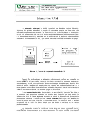 Título: Memorias Ram
    Arquitectura de Ordenadores I:
  ESTE DO CUMENTO FUE DESCARG ADO DE:
                                                              Periféricos
                                      Autor: CNGQ Email: cngq@hotmail.com              1
   http://w w w .leam e.co m     Fecha: 09 / 06 / 2001         Temática: Informática




                               Memorias RAM


        La memoria principal o RAM (acrónimo de Random Access Memory,
Memoria de Acceso Aleatorio) es donde el ordenador guarda los datos que está
utilizando en el momento presente. Se llama de acceso aleatorio porque el procesador
accede a la información que está en la memoria en cualquier punto sin tener que acceder
a la información anterior y posterior. Es la memoria que se actualiza constantemente
mientras el ordenador está en uso y que pierde sus datos cuando el ordenador se apaga.




                                                                Cuando se carga
                 CPU
                                                                un programa, se
                                                                carga en memoria.
                                        Disco
                                        Duro
              Memoria
              .
                                        DMA                           Datos de
                                                                    instrucciones



                    Figura 1. Proceso de carga en la memoria RAM



        Cuando las aplicaciones se ejecutan, primeramente deben ser cargadas en
memoria RAM. El procesador entonces efectúa accesos a dicha memoria para cargar
instrucciones y enviar o recoger datos. Reducir el tiempo necesario para acceder a la
memoria, ayuda a mejorar las prestaciones del sistema. La diferencia entre la RAM y
otros tipos de memoria de almacenamiento, como los disquetes o discos duros, es que la
RAM es mucho más rápida, y se borra al apagar el ordenador.
        Es una memoria dinámica, lo que indica la necesidad de “recordar” los datos a
la memoria cada pequeños periodos de tiempo, para impedir que esta pierda la
información. Eso se llama Refresco. Cuando se pierde la alimentación, la memoria
pierde todos los datos. “Random Access”, acceso aleatorio, indica que cada posición de
memoria puede ser leída o escrita en cualquier orden. Lo contrario seria el acceso
secuencial, en el cual los datos tienen que ser leídos o escritos en un orden
predeterminado.

       Las memorias poseen la ventaja de contar con una mayor velocidad, mayor
capacidad de almacenamiento y un menor consumo. En contra partida, presentan el
 