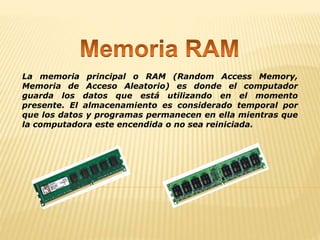 La memoria principal o RAM (Random Access Memory,
Memoria de Acceso Aleatorio) es donde el computador
guarda los datos que está utilizando en el momento
presente. El almacenamiento es considerado temporal por
que los datos y programas permanecen en ella mientras que
la computadora este encendida o no sea reiniciada.
 