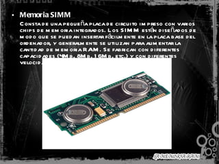 Memoria SIMM   Consta de una pequeña placa de circuito impreso con varios chips de memoria integrados. Los SIMM están diseñados de modo que se puedan insertar fácilmente en la placa base del ordenador, y generalmente se utilizan para aumentar la cantidad de memoria RAM. Se fabrican con diferentes capacidades (4Mb, 8Mb, 16Mb, etc.) y con diferentes velocidades de acceso.  
