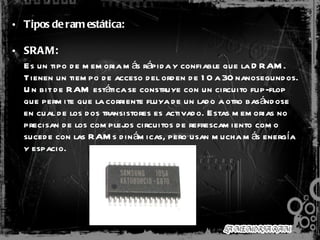 Tipos de ram estática: SRAM: Es un tipo de memoria más rápida y confiable que la DRAM. Tienen un tiempo de acceso del orden de 10 a 30 nanosegundos. Un bit de RAM estática se construye con un circuito flip-flop que permite que la corriente fluya de un lado a otro basándose en cual de los dos transistores es activado. Estas memorias no precisan de los complejos circuitos de refrescamiento como sucede con las RAMs dinámicas, pero usan mucha más energía y espacio.  