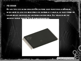 PB SRAM :  Es un tipo de memoria estática pero que funciona a ráfagas mediante el uso de registros de entrada y salida, lo que permite solapar los accesos de lectura a memoria. Su velocidad de acceso suele ser de 4 a 8 nanosegundos .   