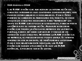 RAM dinámica o DRAM Las RAM dinámicas almacenan la información en circuitos integrados que contienen condensadores, que pueden estar cargados o descargados. Como éstos pierden su carga en el transcurso del tiempo, se debe incluir los circuitos necesarios para "refrescar" los chips de RAM cada pocos milisegundos, para impedir la pérdida de su información. Algunas memorias dinámicas tienen la lógica del refresco en la propia pastilla, dando así gran capacidad y facilidad de conexión a los circuitos. Mientras la RAM dinámica se refresca, el procesador no puede leerla. Si intenta hacerlo en ese momento, se verá forzado a esperar. Como son relativamente sencillas, las RAM dinámicas suelen utilizarse más que las RAM estáticas, a pesar de ser más lentas. 
