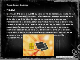 Tipos de ram dinámica   DRAM   Usada en PC como el 386 su velocidad de refrescamiento típica es de 80 ó 70 nanosegundos. Físicamente aparece en forma de DIMMs o de SIMMs. Opera de la siguiente manera, las posiciones de memoria están organizadas en filas y columnas. Cuando accedemos a la memoria empezamos especificando la fila, después la columna y por último decimos si deseamos escribir o leer en esa posición. En ese momento la memoria coloca los datos de esa posición en la salida si el acceso es de lectura o toma los datos y los almacena en la posición seleccionada si el acceso es de escritura.  