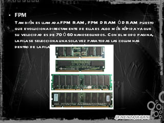 FPM   También es llamada FPM RAM, FPM DRAM ó DRAM puesto que evoluciona directamente de ella es algo más rápida ya que su velocidad es de 70 ó 60 nanosegundos. Con el modo pagina, la fila se selecciona una sola vez para todas las columnas dentro de la fila, dando así un rápido acceso.    