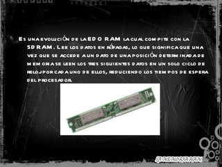 BEDO RAM   Es una evolución de la EDO RAM la cual compite con la SDRAM. Lee los datos en ráfagas, lo que significa que una vez que se accede a un dato de una posición determinada de memoria se leen los tres siguientes datos en un solo ciclo de reloj por cada uno de ellos, reduciendo los tiempos de espera del procesador.  