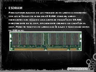 ESDRAM     Para superar algunos de los problemas de latencia inherentes con los módulos de memoria DRAM standar, varios fabricantes han incluido una cantidad pequeña de SRAM directamente en el chip, eficazmente creando un caché en el chip. Permite tiempos de latencia más bajos y funcionamientos de 200 mhz. 