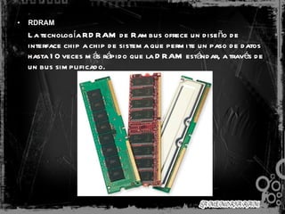 RDRAM La tecnología RDRAM de Rambus ofrece un diseño de interface chip a chip de sistema que permite un paso de datos hasta 10 veces más rápido que la DRAM estándar, a través de un bus simplificado.   