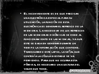El inconveniente es de que precisan una electrónica especial para su utilización, la función de esta electrónica es generar el refresco de la memoria. La necesidad de los refrescos de las memorias dinámicas se debe al funcionamiento de las mismas, ya que este se basa en generar durante un tiempo la información que contiene. Transcurrido este lapso, la señal que contenía la célula biestable se va perdiendo. Para que no ocurra esta pérdida, es necesario una lectura del valor que tiene.  