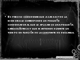 Es preciso considerar que a cada bit de la memoria le corresponde un pequeño condensador al que le aplicamos una pequeña carga eléctrica y que mantienen durante un tiempo en función de la constante de descarga.  