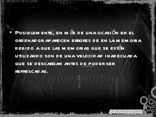 Posiblemente, en más de una ocasión en el ordenador aparecen errores de en la memoria debido a que las memorias que se están utilizando son de una velocidad inadecuada que se descargan antes de poder ser refrescadas.  