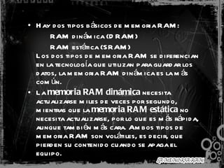 Hay dos tipos básicos de memoria RAM: RAM dinámica (DRAM) RAM estática (SRAM) Los dos tipos de memoria RAM se diferencian en la tecnología que utilizan para guardar los datos, la memoria RAM dinámica es la más común. La  memoria RAM dinámica  necesita actualizarse miles de veces por segundo, mientras que la  memoria RAM estática  no necesita actualizarse, por lo que es más rápida, aunque también más cara. Ambos tipos de memoria RAM son volátiles, es decir, que pierden su contenido cuando se apaga el equipo. 