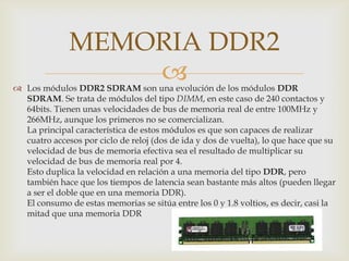 Los módulos DDR2 SDRAM son una evolución de los módulos DDR SDRAM. Se trata de módulos del tipo DIMM, en este caso de 240 contactos y 64bits. Tienen unas velocidades de bus de memoria real de entre 100MHz y 266MHz, aunque los primeros no se comercializan. La principal característica de estos módulos es que son capaces de realizar cuatro accesos por ciclo de reloj (dos de ida y dos de vuelta), lo que hace que su velocidad de bus de memoria efectiva sea el resultado de multiplicar su velocidad de bus de memoria real por 4. Esto duplica la velocidad en relación a una memoria del tipo DDR, pero también hace que los tiempos de latencia sean bastante más altos (pueden llegar a ser el doble que en una memoria DDR). El consumo de estas memorias se sitúa entre los 0 y 1.8 voltios, es decir, casi la mitad que una memoria DDRMEMORIA DDR2