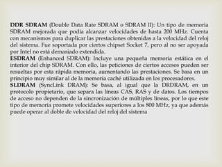 DDR SDRAM (Double Data Rate SDRAM o SDRAM II): Un tipo de memoria SDRAM mejorada que podía alcanzar velocidades de hasta 200 MHz. Cuenta con mecanismos para duplicar las prestaciones obtenidas a la velocidad del reloj del sistema. Fue soportada por ciertos chipset Socket 7, pero al no ser apoyada por Intel no está demasiado extendida.ESDRAM (Enhanced SDRAM): Incluye una pequeña memoria estática en el interior del chip SDRAM. Con ello, las peticiones de ciertos accesos pueden ser resueltas por esta rápida memoria, aumentando las prestaciones. Se basa en un principio muy similar al de la memoria caché utilizada en los procesadores.SLDRAM (SyncLink DRAM): Se basa, al igual que la DRDRAM, en un protocolo propietario, que separa las líneas CAS, RAS y de datos. Los tiempos de acceso no dependen de la sincronización de múltiples líneas, por lo que este tipo de memoria promete velocidades superiores a los 800 MHz, ya que además puede operar al doble de velocidad del reloj del sistema