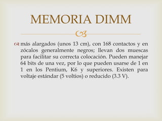 más alargados (unos 13 cm), con 168 contactos y en zócalos generalmente negros; llevan dos muescas para facilitar su correcta colocación. Pueden manejar 64 bits de una vez, por lo que pueden usarse de 1 en 1 en los Pentium, K6 y superiores. Existen para voltaje estándar (5 voltios) o reducido (3.3 V). MEMORIA DIMM