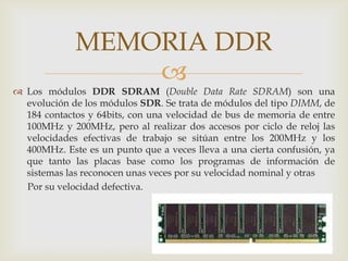 Los módulos DDR SDRAM (Double Data Rate SDRAM) son una evolución de los módulos SDR. Se trata de módulos del tipo DIMM, de 184 contactos y 64bits, con una velocidad de bus de memoria de entre 100MHz y 200MHz, pero al realizar dos accesos por ciclo de reloj las velocidades efectivas de trabajo se sitúan entre los 200MHz y los 400MHz. Este es un punto que a veces lleva a una cierta confusión, ya que tanto las placas base como los programas de información de sistemas las reconocen unas veces por su velocidad nominal y otras       Por su velocidad defectiva. MEMORIA DDR