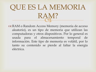 RAM o Random Access Memory (memoria de acceso aleatorio), es un tipo de memoria que utilizan las computadoras y otros dispositivos. Por lo general es usada para el almacenamiento temporal de información. Este tipo de memoria es volátil, por lo tanto su contenido se pierde al faltar la energía eléctrica.,[object Object],QUE ES LA MEMORIA RAM?,[object Object]