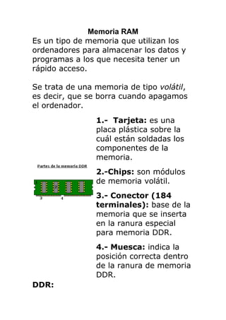 Memoria RAM<br />Es un tipo de memoria que utilizan los ordenadores para almacenar los datos y programas a los que necesita tener un rápido acceso. <br />Se trata de una memoria de tipo volátil, es decir, que se borra cuando apagamos el ordenador.<br />1.-  Tarjeta: es una placa plástica sobre la cuál están soldadas los componentes de la memoria.2.-Chips: son módulos de memoria volátil.3.- Conector (184 terminales): base de la memoria que se inserta en la ranura especial para memoria DDR.4.- Muesca: indica la posición correcta dentro de la ranura de memoria DDR.<br />DDR:  Se trata de módulos del tipo DIMM, de 184 contactos y 64bits.<br />Capacidad de almacenamiento: 128 MB, 256 MB, 512 MB y 1 GB<br />Estas memorias tienen un consumo de energía de entre 0 y 2.5 voltios.<br />Velocidad de transferencia: desde 200mhz hasta 400mhz.<br /> <br />DDR2:<br /> <br />1.-  Tarjeta: es una placa plástica sobre la cuál están soldadas los componentes de la memoria.2.-Chips: son módulos de memoria volátil.3.- Conector (240 terminales): base de la memoria que se inserta en la ranura especial para memoria DDR2.4.- Muesca: indica la posición correcta dentro de la ranura de memoria DDR2.<br /> Se trata de módulos del tipo DIMM, en este caso de 240 contactos y 64bits.<br />Capacidad de almacenamiento: 256 MB, 512 MB, 1 GB, 2 GB, y 4 GB.<br />El consumo de energía de estas memorias se sitúa entre los 0 y 1.8 voltios, es decir, casi la mitad que una memoria DDR. <br />Velocidad de transferencia: desde los 600mhz hasta 800mhz.<br />DDR3.<br /> <br />1.-  Tarjeta: es una placa plástica sobre la cuál están soldadas los componentes de la memoria.2.-Chips: son módulos de memoria volátil.3.- Conector (240 terminales): base de la memoria que se inserta en la ranura especial para memoria DDR2.4.- Muesca: indica la posición correcta dentro de la ranura de memoria DDR3. <br /> Son también memorias del tipo SDRAM DIMM, de 64bits y 240 contactos, aunque no son compatibles con las memorias DDR2, ya que se trata de otra tecnología y además físicamente llevan la muesca de posicionamiento en otra situación. <br />Capacidad de almacenamiento: 1 GB, 2 GB y 4 GB.<br />El consumo de energia esta entre 0 y 1.5 voltios (entre un 16% y un 25% menor que una DDR2).<br />Velocidad de transferencia: desde los 1000mhz hasta 1800mhz.<br />Marcas en general: Kingston, Samsung, Micron, HP.<br />