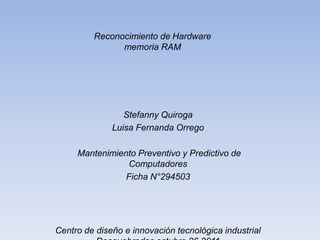 Rec​onocimiento​ de Hardware
                memoria RAM




                 Stefanny Quiroga
              Luisa Fernanda Orrego

     Mantenimiento Preventivo y Predictivo de
                Computadores
                Ficha N°294503




Centro de diseño e innovación tecnológica industrial
 