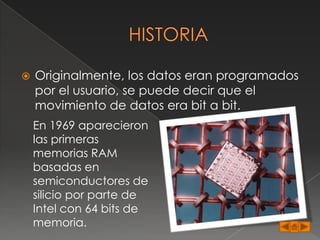    Originalmente, los datos eran programados
    por el usuario, se puede decir que el
    movimiento de datos era bit a bit.
    En 1969 aparecieron
    las primeras
    memorias RAM
    basadas en
    semiconductores de
    silicio por parte de
    Intel con 64 bits de
    memoria.
 