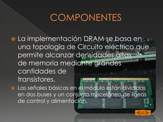    La implementación DRAM se basa en
    una topología de Circuito eléctrico que
    permite alcanzar densidades altas
    de memoria mediante grandes
    cantidades de
    transistores.
   Las señales básicas en el módulo están divididas
    en dos buses y un conjunto misceláneo de líneas
    de control y alimentación.
 