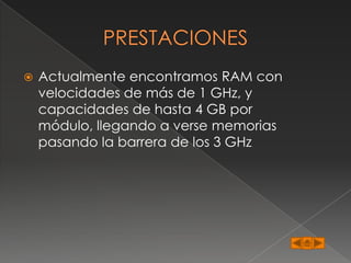   Actualmente encontramos RAM con
    velocidades de más de 1 GHz, y
    capacidades de hasta 4 GB por
    módulo, llegando a verse memorias
    pasando la barrera de los 3 GHz
 