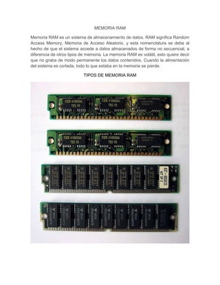 MEMORIA RAM

Memoria RAM es un sistema de almacenamiento de datos. RAM significa Random
Access Memory, Memoria de Acceso Aleatorio, y esta nomenclatura se debe al
hecho de que el sistema accede a datos almacenados de forma no secuencial, a
diferencia de otros tipos de memoria. La memoria RAM es volátil, esto quiere decir
que no graba de modo permanente los datos contenidos. Cuando la alimentación
del sistema es cortada, todo lo que estaba en la memoria se pierde.

                           TIPOS DE MEMORIA RAM
 