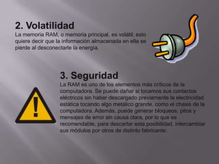 2. Volatilidad
La memoria RAM, o memoria principal, es volátil; esto
quiere decir que la información almacenada en ella se
pierde al desconectarle la energía.




                  3. Seguridad
                  La RAM es uno de los elementos más críticos de la
                  computadora. Se puede dañar si tocamos sus contactos
                  eléctricos sin haber descargado previamente la electricidad
                  estática tocando algo metálico grande, como el chasis de la
                  computadora. Además, puede generar bloqueos, pitos y
                  mensajes de error sin causa clara, por lo que es
                  recomendable, para descartar esta posibilidad, intercambiar
                  sus módulos por otros de distinto fabricante.
 