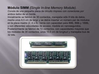 Módulo SIMM (Single In-line Memory Module).
Consta de una pequeña placa de circuito impreso con conectores por
ambos lados de un borde.
Inicialmente se fabricó de 30 contactos, manejaba sólo 8 bits de datos,
medía unos 8,5 cm de largo y se debía insertar un número par de módulos
en la placa madre (2, 4 ú 8). Venía con capacidad para 4Mb, 8Mb y 16Mb,
y con diferentes velocidades de acceso, medida en nanosegundos.
Posteriormente se fabricó de 72 contactos, con capacidades mayores que
los módulos de 30 contactos, unos 10,5 cm de longitud y manejaba bus de
32 bits.
 