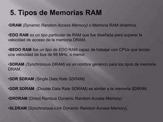 5. Tipos de Memorias RAM
•DRAM (Dynamic Random Access Memory) o Memoria RAM dinámica.

•EDO RAM es un tipo particular de RAM que fue diseñada para superar la
velocidad de acceso de la memoria DRAM.

•BEDO RAM fue un tipo de EDO RAM capaz de trabajar con CPUs que tenían
una velocidad de bus de 66 MHz, o menor.

•SDRAM (Synchronous DRAM) es un nombre genérico para los tipos de memoria
DRAM.

•SDR SDRAM (Single Data Rate SDRAM).

•DDR SDRAM (Double Data Rate SDRAM) es similar a la memoria SDRAM.

•DRDRAM (Direct Rambus Dynamic Random Access Memory).

•SLDRAM (Synchronous-Link Dynamic Random Access Memory).
 