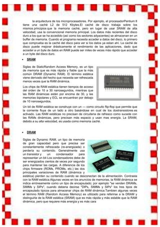 la arquitectura de los microprocesadores. Por ejemplo, el procesadorPentium II
tiene una caché L2 de 512 Kbytes.El caché de disco trabaja sobre los
mismos principios que la memoria caché, pero en lugar de usar SRAM de alta
velocidad, usa la convencional memoria principal. Los datos más recientes del disco
duro a los que se ha accedido (así como los sectores adyacentes) se almacenan en un
buffer de memoria. Cuando el programa necesita acceder a datos del disco, lo primero
que comprueba es la caché del disco para ver si los datos ya estan ahí. La caché de
disco puede mejorar drásticamente el rendimiento de las aplicaciones, dado que
acceder a un byte de datos en RAM puede ser miles de veces más rápido que acceder
a un byte del disco duro.
   SRAM

Siglas de StaticRandom Access Memory, es un tipo
de memoria que es más rápida y fiable que la más
común DRAM (Dynamic RAM). El término estática
viene derivado del hecho que necesita ser refrescada
menos veces que la RAM dinámica.
Los chips de RAM estática tienen tiempos de acceso
del orden de 10 a 30 nanosegundos, mientras que
las RAM dinámicas están por encima de 30, y las
memorias bipolares y ECL se encuentran por debajo
de 10 nanosegundos.
Un bit de RAM estática se construye con un --- como circuito flip-flop que permite que
la corriente fluya de un lado a otro basándose en cual de los dostransistores es
activado. Las RAM estáticas no precisan de circuiteria de refresco como sucede con
las RAMs dinámicas, pero precisan más espacio y usan mas energía. La SRAM,
debido a su alta velocidad, es usada como memoria caché.


   DRAM

Siglas de Dynamic RAM, un tipo de memoria
de gran capacidad pero que precisa ser
constantemente refrescada (re-energizada) o
perdería su contenido. Generalmente usa
un transistor y     un   condensador     para
representar un bit Los condensadores debe de
ser energizados cientos de veces por segundo
para mantener las cargas. A diferencia de los
chips firmware (ROMs, PROMs, etc.) las dos
principales variaciones de RAM (dinámica y
estática) pierden su contenido cuando se desconectan de la alimentación. Contrasta
con la RAM estática.Algunas veces en los anuncios de memorias, la RAM dinámica se
indica erróneamente como un tipo de encapsulado; por ejemplo "se venden DRAMs,
SIMMs y SIPs", cuando deberia decirse "DIPs, SIMMs y SIPs" los tres tipos de
encapsulado típicos para almacenar chips de RAM dinámica.Tambien algunas veces
el término RAM (Random Access Memory) es utilizado para referirse a la DRAM y
distinguirla de la RAM estática (SRAM) que es más rápida y más estable que la RAM
dinámica, pero que requiere más energía y es más cara
 