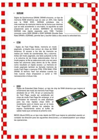 SDRAM

Siglas de Synchronous DRAM, DRAM síncrona, un tipo de
memoria RAM dinámica que es casi un 20% más rápida
que la RAM EDO. SDRAM entrelaza dos o
más matrices de memoria interna de tal forma que mientras
que se está accediendo a una matriz, la siguiente se está
preparando para el acceso. SDRAM-II es tecnología
SDRAM más rápida esperada para 1998. También
conocido como DDR DRAM o DDR SDRAM (Double Data
Rate DRAM o SDRAM), permite leer y escribir datos a dos veces la velocidad bús.


   FPM

: Siglas de Fast Page Mode, memoria en modo
paginado, el diseño más comun de chips de RAM
dinámica. El acceso a los bits de memoria se
realiza por medio de coordenadas, fila y columna.
Antes del modo paginado, era leido pulsando la fila
y la columna de las líneas seleccionadas. Con el
modo pagina, la fila se selecciona solo una vez para
todas las columnas (bits) dentro de la fila, dando
como resultado un rápido acceso. La memoria en
modo paginado tambien es llamada memoria de
modo Fast Page o memoria FPM, FPM RAM, FPM
DRAM. El término "fast" fué añadido cuando los
más nuevos chips empezaron a correr a 100
nanoseconds e incluso más.




   EDO
   Siglas de Extended Data Output, un tipo de chip de RAM dinámica que mejora el
   rendimiento del modo de memoria Fast Page
   alrededor de un 10%. Al ser un subconjunto
   de Fast Page, puede ser substituida por
   chips de modo Fast Page.Sin embargo, si el
   controlador de memoria no está diseñado
   para los más rápidos chips EDO, el
   rendimiento será el mismo que en el modo
   Fast Page.EDO elimina los estados de
   espera manteniendo activo el buffer de
   salida hasta que comienza el próximo ciclo.

BEDO (Burst EDO) es un tipo más rápido de EDO que mejora la velocidad usando un
contador de dirección para las siguientes direcciones y un estado'pipeline' que solapa
las operaciones.
 