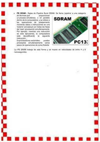 PB SRAM.- Siglas de Pipeline Burst SRAM. Se llama 'pipeline' a una categoría
  de técnicas que             proporcionan
  un proceso simultáneo, o en paralelo
  dentro de la computadora, y se refiere a
  las operaciones de solapamiento
  moviendo datos o instrucciones en una
  'tubería' conceptual con todas las fases
  del 'pipe' procesando simultáneamente.
  Por ejemplo, mientras una instrucción
  se está ejecutando, la computadora
  está     decodificando    la    siguiente
  instrucción.
  Enprocesadores vectoriales,       pueden
  procesarse simultáneamente varios
  pasos de operaciones de coma flotante

La PB SRAM trabaja de esta forma y se mueve en velocidades de entre 4 y 8
nanosegundos.
 