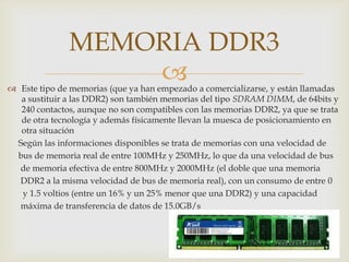 MEMORIA DDR3
                   
 Este tipo de memorias (que ya han empezado a comercializarse, y están llamadas
  a sustituir a las DDR2) son también memorias del tipo SDRAM DIMM, de 64bits y
  240 contactos, aunque no son compatibles con las memorias DDR2, ya que se trata
  de otra tecnología y además físicamente llevan la muesca de posicionamiento en
  otra situación
 Según las informaciones disponibles se trata de memorias con una velocidad de
 bus de memoria real de entre 100MHz y 250MHz, lo que da una velocidad de bus
  de memoria efectiva de entre 800MHz y 2000MHz (el doble que una memoria
  DDR2 a la misma velocidad de bus de memoria real), con un consumo de entre 0
  y 1.5 voltios (entre un 16% y un 25% menor que una DDR2) y una capacidad
  máxima de transferencia de datos de 15.0GB/s
 