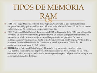TIPOS DE MEMORIA
                RAM
                 
 FPM (Fast Page Mode): Memoria muy popular, ya que era la que se incluía en los
  antiguos 386, 486 y primeros Pentium. Alcanza velocidades de hasta 60 ns. Se encuentra
  en los SIMM de 30 contactos y los posteriores de 72.
 EDO (Extended Data Output): La memoria EDO, a diferencia de la FPM que sólo podía
  acceder a un solo byte al tiempo, permite mover un bloque completo de memoria a la
  memoria caché del sistema, mejorando así las prestaciones globales. De mayor
  calidad, alcanza velocidades de hasta 45 ns. Se encuentra en los Pentium, Pentium Pro y
  primeros Pentium II en SIMM de 72 contactos y en los primeros DIMM de 168
  contactos, funcionando a 5 y 3,3 voltios.
 BEDO (Burst Extended Data Output): Diseñada originalmente para los chipset
  HX, permite transferir datos al procesador en cada ciclo de reloj, aunque no de forma
  continuada, sino a ráfagas, reduciendo los tiempos de espera del procesador, aunque sin
  conseguir eliminarlos del todo.
 