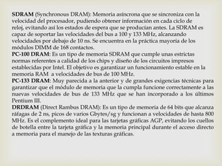 SDRAM (Synchronous DRAM): Memoria asíncrona que se sincroniza con la
velocidad del procesador, pudiendo obtener información en cada ciclo de
reloj, evitando así los estados de espera que se producían antes. La SDRAM es
capaz de soportar las velocidades del bus a 100 y 133 MHz, alcanzando
velocidades por debajo de 10 ns. Se encuentra en la práctica mayoría de los
módulos DIMM de 168 contactos.
PC-100 DRAM: Es un tipo de memoria SDRAM que cumple unas estrictas
normas referentes a calidad de los chips y diseño de los circuitos impresos
establecidas por Intel. El objetivo es garantizar un funcionamiento estable en la
memoria RAM a velocidades de bus de 100 MHz.
PC-133 DRAM: Muy parecida a la anterior y de grandes exigencias técnicas para
garantizar que el módulo de memoria que la cumpla funcione correctamente a las
nuevas velocidades de bus de 133 MHz que se han incorporado a los últimos
Pentium III.
DRDRAM (Direct Rambus DRAM): Es un tipo de memoria de 64 bits que alcanza
ráfagas de 2 ns, picos de varios Gbytes/sg y funcionan a velocidades de hasta 800
MHz. Es el complemento ideal para las tarjetas gráficas AGP, evitando los cuellos
de botella entre la tarjeta gráfica y la memoria principal durante el acceso directo
a memoria para el manejo de las texturas gráficas.
 