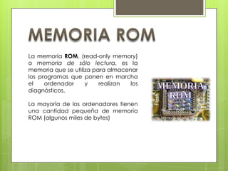 La memoria ROM, (read-only memory)
o memoria de sólo lectura, es la
memoria que se utiliza para almacenar
los programas que ponen en marcha
el
ordenador
y
realizan
los
diagnósticos.
La mayoría de los ordenadores tienen
una cantidad pequeña de memoria
ROM (algunos miles de bytes)

 