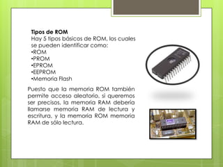 Tipos de ROM
Hay 5 tipos básicos de ROM, los cuales
se pueden identificar como:
•ROM
•PROM
•EPROM
•EEPROM
•Memoria Flash

Puesto que la memoria ROM también
permite acceso aleatorio, si queremos
ser precisos, la memoria RAM debería
llamarse memoria RAM de lectura y
escritura, y la memoria ROM memoria
RAM de sólo lectura.

 