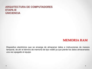 ARQUITECTURA DE COMPUTADORES
ETAPA III
UNICIENCIA

MEMORIA RAM
Dispositivo electrónico que se encarga de almacenar datos e instrucciones de manera
temporal, de ahí el término de memoria de tipo volátil ya que pierde los datos almacenados
una vez apagado el equipo

 